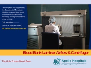 Blood Bank-Laminar Airflow & Centrifuger The Hospital is well supported by the Department of Transfusion Medicine providing blood, blood Components and performing laboratory investigations on blood group serology.  "Life is precious............... Should be cared and saved " Be a blood donor and save a life. The Only Private Blood Bank 