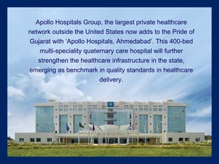 Apollo Hospitals Group, the largest private healthcare network outside the United States now adds to the Pride of Gujarat with ‘Apollo Hospitals, Ahmedabad’. This 400-bed multi-speciality quaternary care hospital will further strengthen the healthcare infrastructure in the state, emerging as benchmark in quality standards in healthcare delivery. 