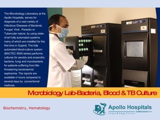 Microbiology Lab-Bacteria, Blood & TB Culture The Microbiology Laboratory at the Apollo Hospitals, serves for diagnosis of a vast variety of Infectious Diseases of Bacterial, Fungal, Viral,  Parasitic or Tubercular nature, by using state-of-art fully automated systems many of which are installed for the first time in Gujarat. The fully automated blood-culture system (BACTEC 9000 series) performs cultures for aerobic and anaerobic bacteria, fungi and mycobacteria for patients suffering from life-threatening bacteraemia/ septicemia. The reports are available in hours compared to several days by  conventional methods. Biochemistry, Hematology 