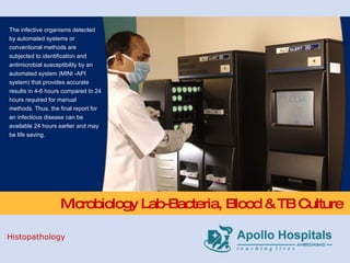 Microbiology Lab-Bacteria, Blood & TB Culture The infective organisms detected by automated systems or conventional methods are subjected to identification and antimicrobial susceptibility by an automated system (MINI -API system) that provides accurate results in 4-6 hours compared to 24 hours required for manual methods. Thus, the final report for an infectious disease can be available 24 hours earlier and may be life saving. Histopathology 