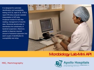 Microbiology Lab-Mini API It is designed for automatic identification and susceptibility testing of ID 32, rapid id 32  ATB & rapid ATB strip computer assisted interpretation of API strip. Analytical module for test strip reading, management of result & data, Densimat densitometer to standardize the turbidimetry of bacterial suspension, Electronic pipette to dispense required amount of bacterial suspension into each couple of identification & susceptibility test strips. MRI, Mammography 