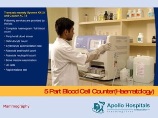 5 Part Blood Cell Counter(Haematology) Transasia namely Sysmex KX-21 and Coulter AC T5 Following services are provided by the lab. Complete haemogram / full blood count Peripheral blood smear Reticulocyte count Erythrocyte sedimentation rate Absolute eosinophil count Absolute neutrophil count Bone marrow examination LE cells Rapid malaria test Mammography 
