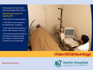 Video EEG(Neurology) Well equipped with world class computrised-digital EEG machine. Special features apart from regularly EEG Sleep EEG with polysonography. Video EEG for exact diagnosis and classification of epilepsy. Video Telemetry with capacity to perform EEG testing for 48 hours. The machine is patient friendly as this allows quick data aquisition with facility for viewing the EEG recorded in any montage later. Gamma Camera 