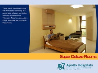 Super Deluxe Rooms These are air conditioned rooms with more space consisting of a comfortable sofa cum bed for the attendant. Facilities like a Television, Telephone connection, Fridge, Wardrobe are included in these rooms. 
