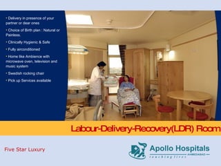 Labour-Delivery-Recovery(LDR) Room Delivery in presence of your partner or dear ones  Choice of Birth plan : Natural or Painless. Clinically Hygienic & Safe Fully airconditioned  Home like Ambience with microwave oven, television and music system  Swedish rocking chair Pick up Services available Five Star Luxury 