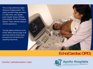 Echo(Cardiac OPD) This is a high performace digital ultrasound imaging system. The system provides image generation in 2 D(B) mode, color doppler, power doppler (Angio), M-Mode, Color M-Mode, PW & CW Doppler Spectra, Tissue velocity imaging & contrast applications. The fully digital architecture of the VIVID7 allows optimal usage of all scanning modes & probes types throughout the full spectrum of operating frequencies. Cardiac Catheterization Labs 