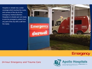 Emergency Hospital on wheels has a wider coverage which touches the nooks and corners of the city for the emergency medical attention. Hospitals on wheels earn are ready to pick the emergency patient from any part of the city with a call from the needy. 24-hour Emergency and Trauma Care 