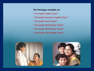 The Packages available are The Apollo Health Cheq TM The Apollo Executive Health Cheq TM The Apollo Heart Cheq TM The Apollo Whole Body Cheq TM The Apollo Well Woman Cheq TM The Apollo Child Health Cheq TM 