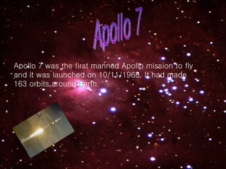 Apollo 7 Apollo 7 was the first manned Apollo mission to fly and it was launched on 10/11/1968. It had made 163 orbits around  E arth. 