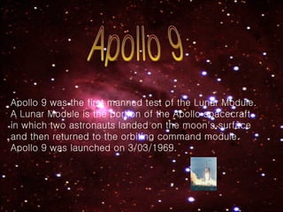Apollo 9 Apollo 9 was the first manned test of the Lunar Module. A Lunar Module is the portion of the Apollo spacecraft in which two astronauts landed on the moon's surface and then returned to the orbiting command module.   Apollo 9 was launched on 3/03/1969. 