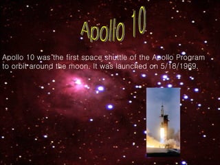 Apollo 10 Apollo 10 was the first space shuttle of the Apollo Program to orbit around the moon. It was launched on 5/18/1969. 