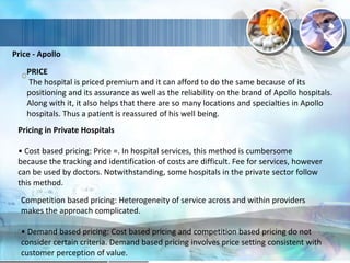 Price - Apollo
PRICE
The hospital is priced premium and it can afford to do the same because of its
positioning and its assurance as well as the reliability on the brand of Apollo hospitals.
Along with it, it also helps that there are so many locations and specialties in Apollo
hospitals. Thus a patient is reassured of his well being.
Pricing in Private Hospitals
• Cost based pricing: Price =. In hospital services, this method is cumbersome
because the tracking and identification of costs are difficult. Fee for services, however
can be used by doctors. Notwithstanding, some hospitals in the private sector follow
this method.
Competition based pricing: Heterogeneity of service across and within providers
makes the approach complicated.
• Demand based pricing: Cost based pricing and competition based pricing do not
consider certain criteria. Demand based pricing involves price setting consistent with
customer perception of value.
 