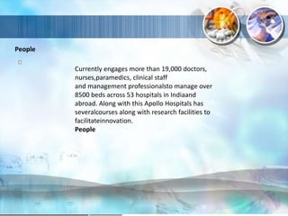 People
Currently engages more than 19,000 doctors,
nurses,paramedics, clinical staff
and management professionalsto manage over
8500 beds across 53 hospitals in Indiaand
abroad. Along with this Apollo Hospitals has
severalcourses along with research facilities to
facilitateinnovation.
People
 
