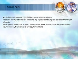 Product - Apollo
Apollo hospital has more than 53 branches across the country.
• Best for heart problems and Knee and Hip replacement surgeries besides other major
ailments.
• The specialties include – Heart, Orthopedics, Spine, Cancer Care, Gastroenterology,
Neurosciences, Nephrology & Urology Critical Care.
 