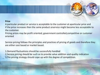 Price
A particular product or service is acceptable to the customer at aparticular price and
if the price increases then the same product orservice might become less acceptable to
the customer.
Pricing prices may be profit oriented, government controlled,competitive or customer
oriented
Service pricing follows the principles and practices of pricing of goods and therefore they
are either cost based or market based.
1.Demand fluctuations should be successfully handled
2.Service pricing should be such as to provide value addition and quality indication
3.The pricing strategy should cope up with the degree of competition.
 
