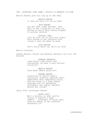 INT. LOCATION: FORT DAWN - APOLLO 10 BARRACK 10:17AM
Martin Reaver puts his leg up on the desk
MARTIN REAVER
It wont be long till we go home!
JACK REAVER
you got that right brother, cant
wait to get a good bit of rest not
having to worry about being shipped
to another mission
CRYSTAL JANE
just be sure not to pick any fights
with anyone or get yourself hurt
’cause i wont be there to help
JACK REAVER
don’t worry about us, we’ll be fine
Martin chuckles
Andrew Reaver, Hunter and General Marshall run into the
barrack
GENERAL MARSHALL
code black! code black! arm
yourselves, we have a very serious
situation!
MARTIN REAVER
Slow down! Whats going on?!
ANDREW REAVER
scientists at doctor hope’s
laboratory recently reported their
experiment went completely wrong
and now there is a huge zombie
outbreak and its spreading
throughout the region rapidly!
Anyone who stands-
Laura Soft interrupts Andrew
LAURA SOFT
Wait a minute, so what you’re
saying is there’s a huge
zombie outbreak, 50 miles away
from us? Where is the outbreak
spreading to?
(CONTINUED)
 