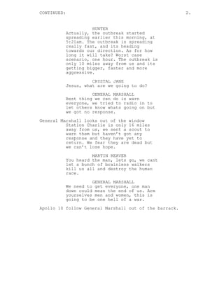 CONTINUED: 2.
HUNTER
Actually, the outbreak started
spreading earlier this morning, at
5:21am. The outbreak is spreading
really fast, and its heading
towards our direction. As for how
long it will take? Worst case
scenario, one hour. The outbreak is
only 10 miles away from us and its
getting bigger, faster and more
aggressive.
CRYSTAL JANE
Jesus, what are we going to do?
GENERAL MARSHALL
Best thing we can do is warn
everyone, we tried to radio in to
let others know whats going on but
we got no response.
General Marshall looks out of the window
Station Charlie is only 16 miles
away from us, we sent a scout to
warn them but haven’t got any
response and they have yet to
return. We fear they are dead but
we can’t lose hope.
MARTIN REAVER
You heard the man, lets go, we cant
let a bunch of brainless walkers
kill us all and destroy the human
race.
GENERAL MARSHALL
We need to get everyone, one man
down could mean the end of us. Arm
yourselves men and women, this is
going to be one hell of a war.
Apollo 10 follow General Marshall out of the barrack.
 