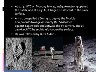  At 02:39 UTC on Monday July 21, 1969,Armstrong opened
the hatch, and at 02:51 UTC began his descent to the lunar
surface.
 Armstrong pulled a D-ring to deploy the Modular
Equipment Stowage Assembly (MESA) folded
against Eagle's side and activate theTV camera, and at
02:56:15 UTC he set his left foot on the surface.
 He was followed by Buzz Aldrin .
 
