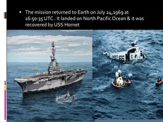  The mission returned to Earth on July 24,1969 at
16:50:35 UTC . It landed on North Pacific Ocean & it was
recovered by USS Hornet
 