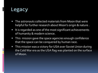 Legacy
 The astronauts collected materials from Moon that were
helpful for further research about Moon’s origin & nature .
 It is regarded as one of the most significant achievements
of humanity & modern science.
 This mission gave the space agencies enough confidence
that the space can be conquered by human race.
 This mission was a victory for USA over Soviet Union during
the ColdWar era as the USA flag was planted on the surface
of Moon.
 