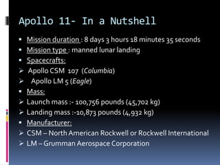 Apollo 11- In a Nutshell
 Mission duration : 8 days 3 hours 18 minutes 35 seconds
 Mission type : manned lunar landing
 Spacecrafts:
 Apollo CSM 107 (Columbia)
 Apollo LM 5 (Eagle)
 Mass:
 Launch mass :- 100,756 pounds (45,702 kg)
 Landing mass :-10,873 pounds (4,932 kg)
 Manufacturer:
 CSM – North American Rockwell or Rockwell International
 LM – Grumman Aerospace Corporation
 