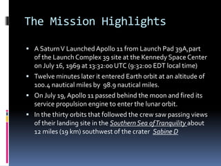 The Mission Highlights
 A SaturnV Launched Apollo 11 from Launch Pad 39A,part
of the Launch Complex 39 site at the Kennedy Space Center
on July 16, 1969 at 13:32:00 UTC (9:32:00 EDT local time)
 Twelve minutes later it entered Earth orbit at an altitude of
100.4 nautical miles by 98.9 nautical miles.
 On July 19, Apollo 11 passed behind the moon and fired its
service propulsion engine to enter the lunar orbit.
 In the thirty orbits that followed the crew saw passing views
of their landing site in the SouthernSea ofTranquility about
12 miles (19 km) southwest of the crater Sabine D
 