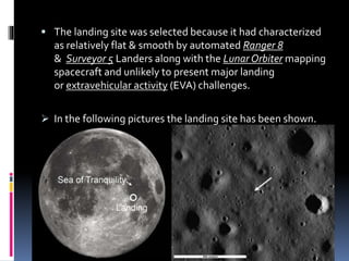  The landing site was selected because it had characterized
as relatively flat & smooth by automated Ranger 8
& Surveyor 5 Landers along with the Lunar Orbiter mapping
spacecraft and unlikely to present major landing
or extravehicular activity (EVA) challenges.
 In the following pictures the landing site has been shown.
 