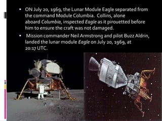  ON July 20, 1969, the Lunar Module Eagle separated from
the command Module Columbia. Collins, alone
aboard Columbia, inspected Eagle as it pirouetted before
him to ensure the craft was not damaged.
 Mission commander Neil Armstrong and pilot Buzz Aldrin,
landed the lunar module Eagle on July 20, 1969, at
20:17 UTC.
 