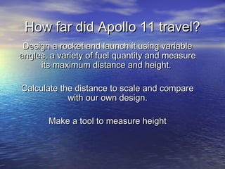 How far did Apollo 11 travel?How far did Apollo 11 travel?
Design a rocket and launch it using variableDesign a rocket and launch it using variable
angles, a variety of fuel quantity and measureangles, a variety of fuel quantity and measure
its maximum distance and height.its maximum distance and height.
Calculate the distance to scale and compareCalculate the distance to scale and compare
with our own design.with our own design.
Make a tool to measure heightMake a tool to measure height
 
