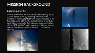 MISSION BACKGROUND
Lightening Strike
Shortly after liftoff, the Saturn V rocket carrying Apollo
12 was struck twice by lightning. This caused a
number of warning lights to turn on and resulted in the
fuel cells going offline. The quick thinking of the flight
controllers, especially John Aaron's recommendation
of the "SCE to AUX" switch command, helped restore
normal functioning, and the mission continued as
planned.
 