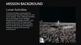MISSION BACKGROUND
Lunar Activities
Conrad and Bean conducted two
extravehicular activities (EVAs) on the
lunar surface. They collected samples,
set up the Apollo Lunar Surface
Experiments Package (ALSEP), and
visited the Surveyor III spacecraft.
Pieces of Surveyor III were brought
back to Earth to study the effects of
long-term exposure to the lunar
environment
 
