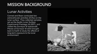 MISSION BACKGROUND
Lunar Activities
Conrad and Bean conducted two
extravehicular activities (EVAs) on the
lunar surface. They collected samples,
set up the Apollo Lunar Surface
Experiments Package (ALSEP), and
visited the Surveyor III spacecraft.
Pieces of Surveyor III were brought
back to Earth to study the effects of
long-term exposure to the lunar
environment
 