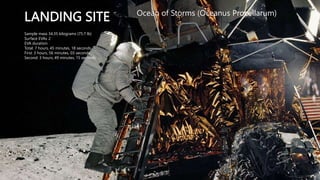 LANDING SITE Ocean of Storms (Oceanus Procellarum)
Sample mass 34.35 kilograms (75.7 lb)
Surface EVAs 2
EVA duration
Total: 7 hours, 45 minutes, 18 seconds
First: 3 hours, 56 minutes, 03 seconds
Second: 3 hours, 49 minutes, 15 seconds
 