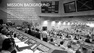 MISSION BACKGROUND
Personnel in the Firing Room at the
Cape list to the Apollo 12 crew and
Mission Control (Houston) overcome
the effects of the lightning strike. Note
that the picture was taken at 2 min 54
seconds into the mission. 14 November
1969
 