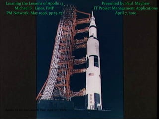 Learning the Lessons of Apollo 13 Michael S.  Lines, PMP PM Network, May 1996, pp25-27 Presented by Paul  Mayhew IT Project Management Applications April 7, 2010 Apollo 13 on the Launch Pad, April 11, 1970 