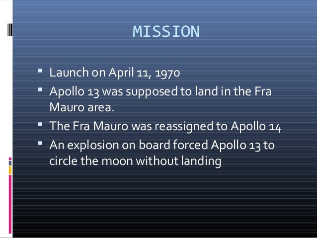 an introduction to the apollo 13 mission of lunar landing in 1970 Apollo 13 was supposed to land in the fra mauro area an explosion on board forced apollo 13 to circle the moon without landing the fra mauro site was reassigned to apollo 14. an introduction to the apollo 13 mission of lunar landing in 1970 Apollo 13 was supposed to land in the fra mauro area an explosion on board forced apollo 13 to circle the moon without landing the fra mauro site was reassigned to apollo 14.