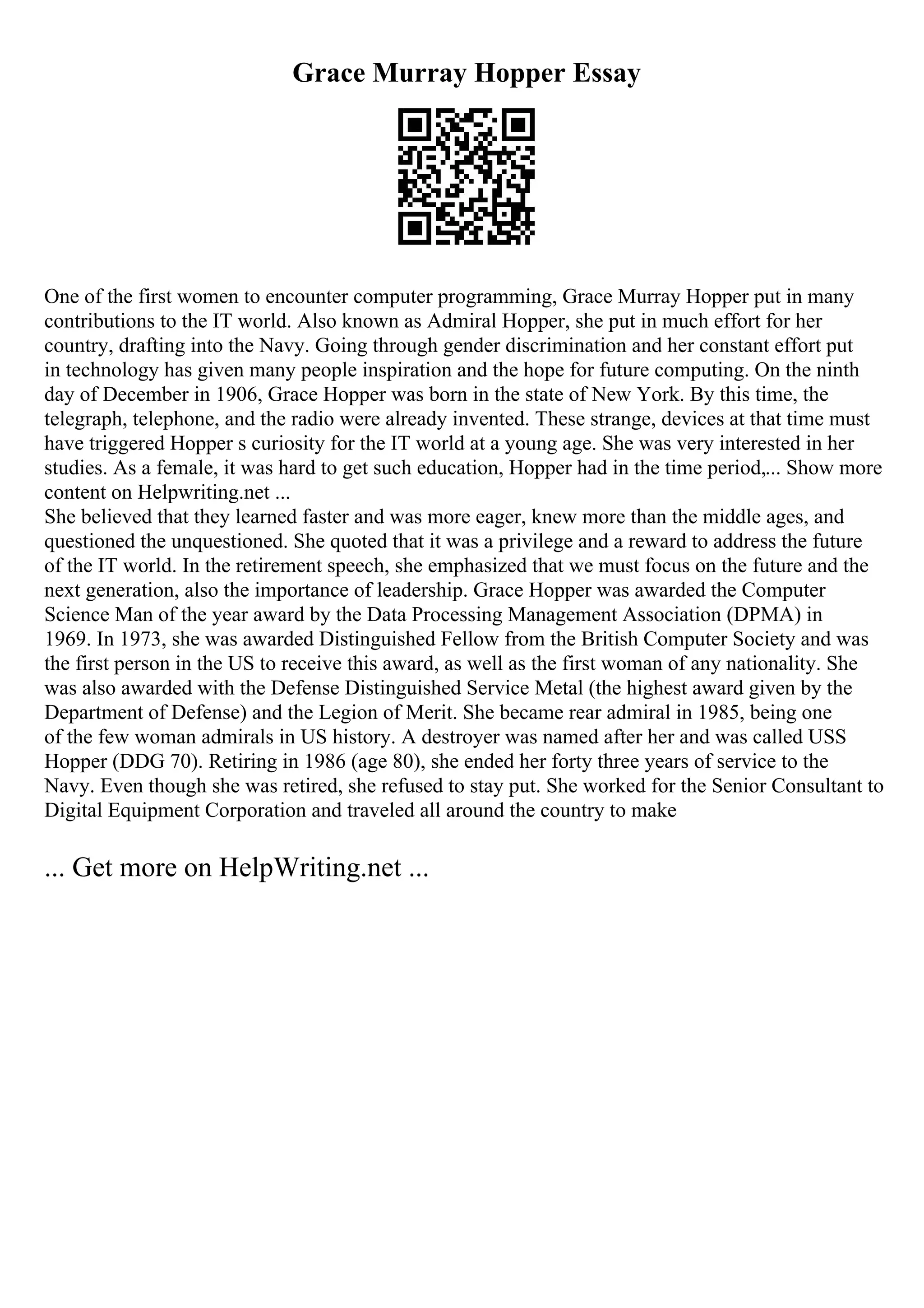 Grace Murray Hopper Essay
One of the first women to encounter computer programming, Grace Murray Hopper put in many
contributions to the IT world. Also known as Admiral Hopper, she put in much effort for her
country, drafting into the Navy. Going through gender discrimination and her constant effort put
in technology has given many people inspiration and the hope for future computing. On the ninth
day of December in 1906, Grace Hopper was born in the state of New York. By this time, the
telegraph, telephone, and the radio were already invented. These strange, devices at that time must
have triggered Hopper s curiosity for the IT world at a young age. She was very interested in her
studies. As a female, it was hard to get such education, Hopper had in the time period,... Show more
content on Helpwriting.net ...
She believed that they learned faster and was more eager, knew more than the middle ages, and
questioned the unquestioned. She quoted that it was a privilege and a reward to address the future
of the IT world. In the retirement speech, she emphasized that we must focus on the future and the
next generation, also the importance of leadership. Grace Hopper was awarded the Computer
Science Man of the year award by the Data Processing Management Association (DPMA) in
1969. In 1973, she was awarded Distinguished Fellow from the British Computer Society and was
the first person in the US to receive this award, as well as the first woman of any nationality. She
was also awarded with the Defense Distinguished Service Metal (the highest award given by the
Department of Defense) and the Legion of Merit. She became rear admiral in 1985, being one
of the few woman admirals in US history. A destroyer was named after her and was called USS
Hopper (DDG 70). Retiring in 1986 (age 80), she ended her forty three years of service to the
Navy. Even though she was retired, she refused to stay put. She worked for the Senior Consultant to
Digital Equipment Corporation and traveled all around the country to make
... Get more on HelpWriting.net ...
 