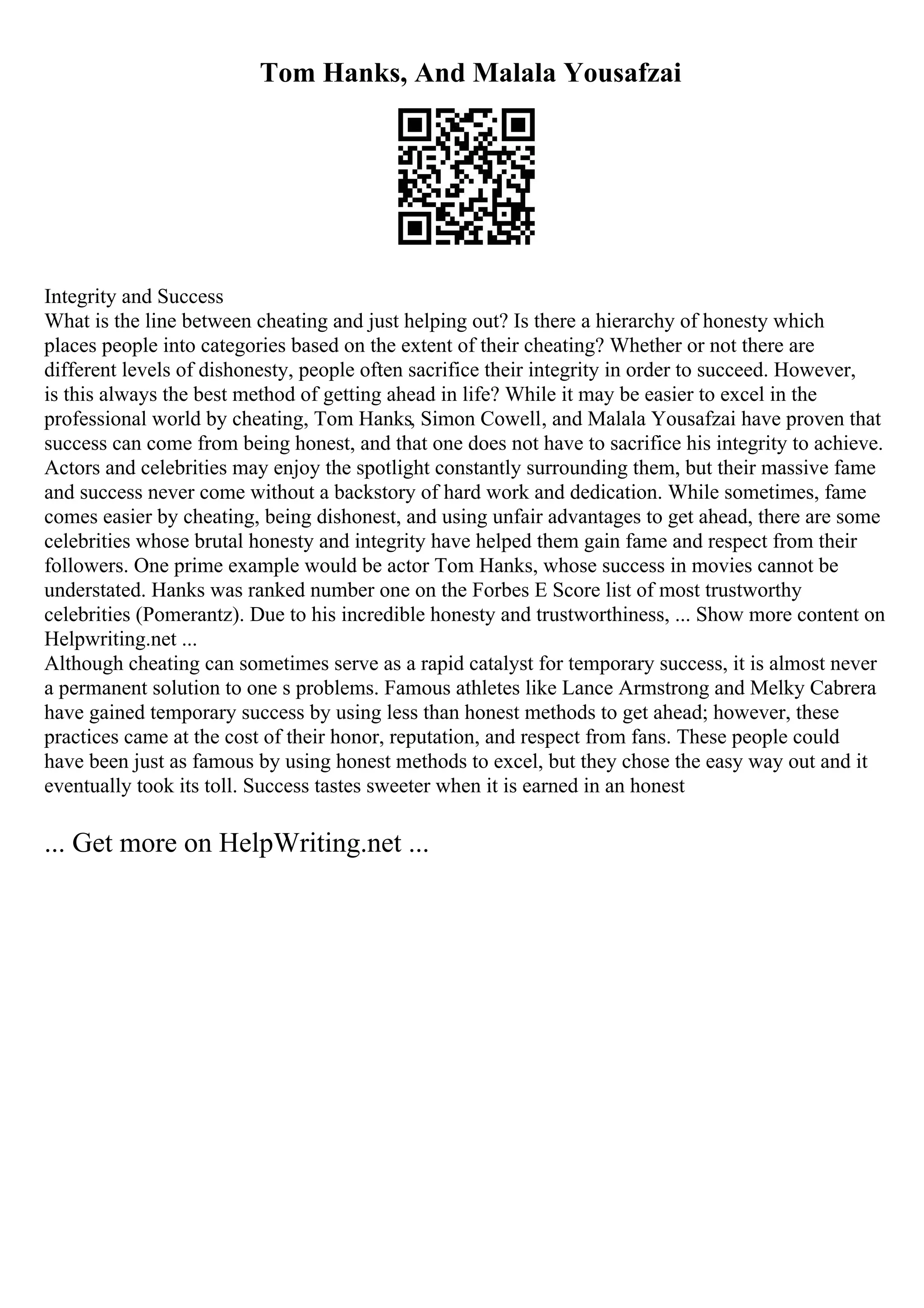 Tom Hanks, And Malala Yousafzai
Integrity and Success
What is the line between cheating and just helping out? Is there a hierarchy of honesty which
places people into categories based on the extent of their cheating? Whether or not there are
different levels of dishonesty, people often sacrifice their integrity in order to succeed. However,
is this always the best method of getting ahead in life? While it may be easier to excel in the
professional world by cheating, Tom Hanks, Simon Cowell, and Malala Yousafzai have proven that
success can come from being honest, and that one does not have to sacrifice his integrity to achieve.
Actors and celebrities may enjoy the spotlight constantly surrounding them, but their massive fame
and success never come without a backstory of hard work and dedication. While sometimes, fame
comes easier by cheating, being dishonest, and using unfair advantages to get ahead, there are some
celebrities whose brutal honesty and integrity have helped them gain fame and respect from their
followers. One prime example would be actor Tom Hanks, whose success in movies cannot be
understated. Hanks was ranked number one on the Forbes E Score list of most trustworthy
celebrities (Pomerantz). Due to his incredible honesty and trustworthiness, ... Show more content on
Helpwriting.net ...
Although cheating can sometimes serve as a rapid catalyst for temporary success, it is almost never
a permanent solution to one s problems. Famous athletes like Lance Armstrong and Melky Cabrera
have gained temporary success by using less than honest methods to get ahead; however, these
practices came at the cost of their honor, reputation, and respect from fans. These people could
have been just as famous by using honest methods to excel, but they chose the easy way out and it
eventually took its toll. Success tastes sweeter when it is earned in an honest
... Get more on HelpWriting.net ...
 