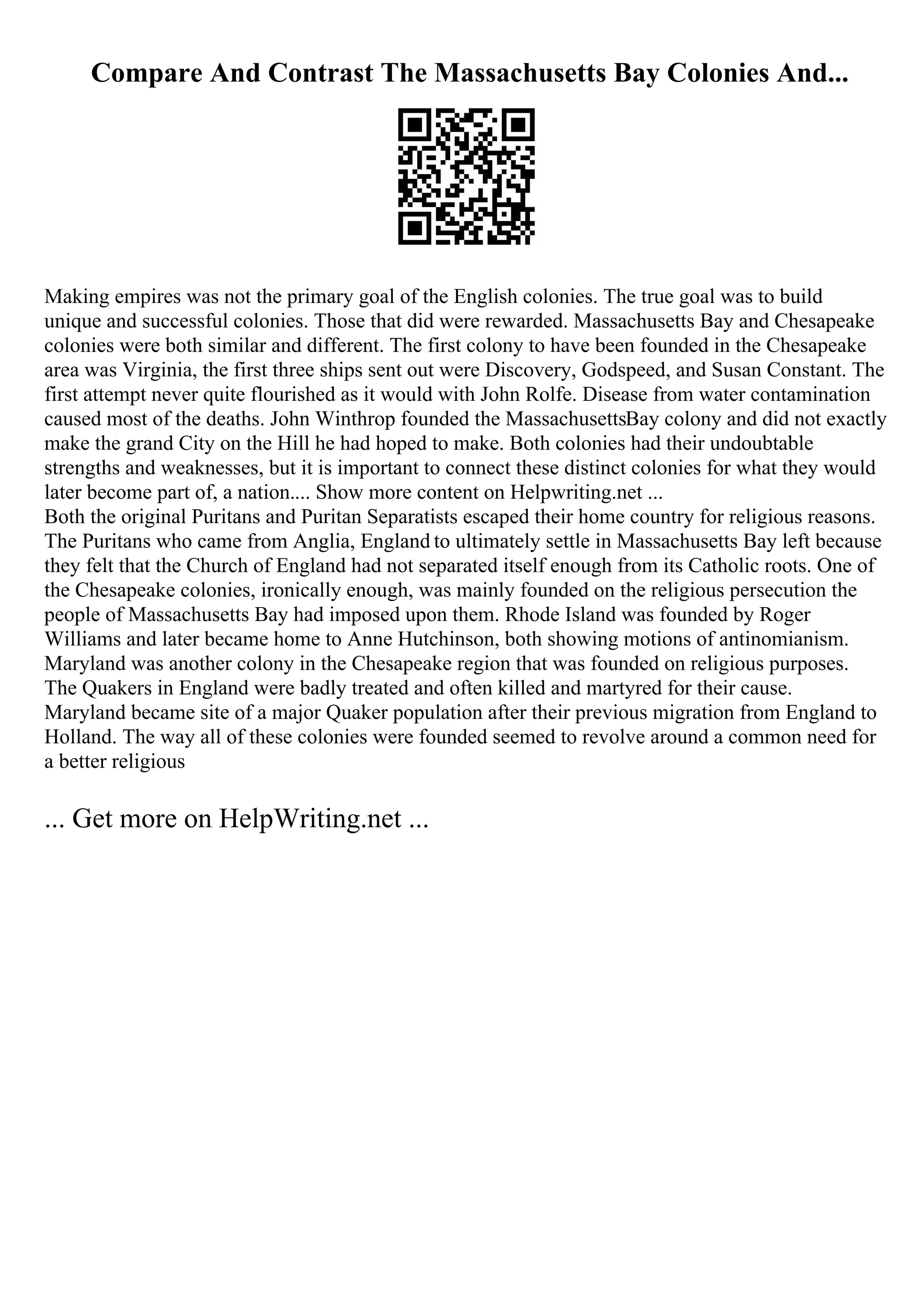 Compare And Contrast The Massachusetts Bay Colonies And...
Making empires was not the primary goal of the English colonies. The true goal was to build
unique and successful colonies. Those that did were rewarded. Massachusetts Bay and Chesapeake
colonies were both similar and different. The first colony to have been founded in the Chesapeake
area was Virginia, the first three ships sent out were Discovery, Godspeed, and Susan Constant. The
first attempt never quite flourished as it would with John Rolfe. Disease from water contamination
caused most of the deaths. John Winthrop founded the MassachusettsBay colony and did not exactly
make the grand City on the Hill he had hoped to make. Both colonies had their undoubtable
strengths and weaknesses, but it is important to connect these distinct colonies for what they would
later become part of, a nation.... Show more content on Helpwriting.net ...
Both the original Puritans and Puritan Separatists escaped their home country for religious reasons.
The Puritans who came from Anglia, England to ultimately settle in Massachusetts Bay left because
they felt that the Church of England had not separated itself enough from its Catholic roots. One of
the Chesapeake colonies, ironically enough, was mainly founded on the religious persecution the
people of Massachusetts Bay had imposed upon them. Rhode Island was founded by Roger
Williams and later became home to Anne Hutchinson, both showing motions of antinomianism.
Maryland was another colony in the Chesapeake region that was founded on religious purposes.
The Quakers in England were badly treated and often killed and martyred for their cause.
Maryland became site of a major Quaker population after their previous migration from England to
Holland. The way all of these colonies were founded seemed to revolve around a common need for
a better religious
... Get more on HelpWriting.net ...
 