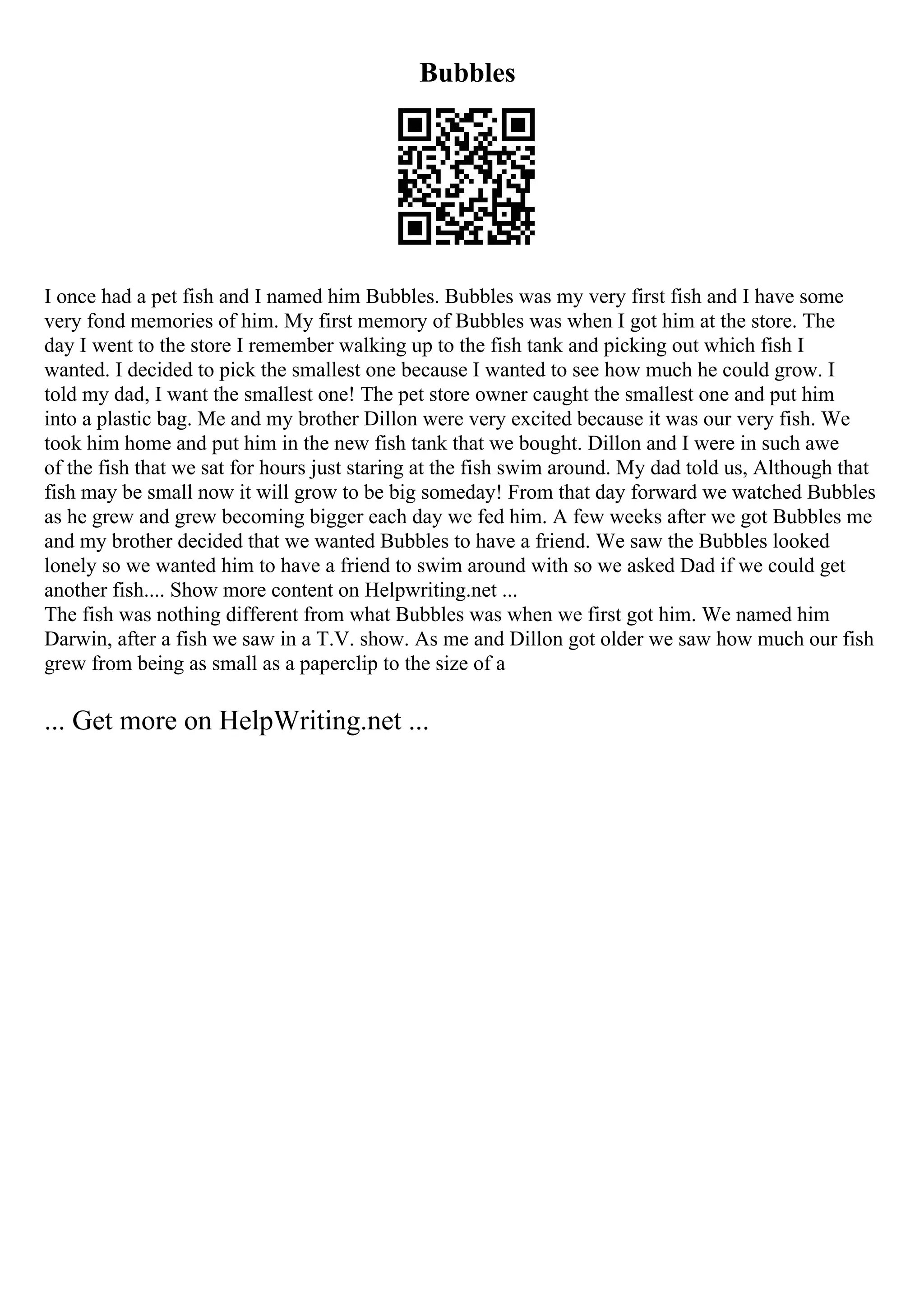 Bubbles
I once had a pet fish and I named him Bubbles. Bubbles was my very first fish and I have some
very fond memories of him. My first memory of Bubbles was when I got him at the store. The
day I went to the store I remember walking up to the fish tank and picking out which fish I
wanted. I decided to pick the smallest one because I wanted to see how much he could grow. I
told my dad, I want the smallest one! The pet store owner caught the smallest one and put him
into a plastic bag. Me and my brother Dillon were very excited because it was our very fish. We
took him home and put him in the new fish tank that we bought. Dillon and I were in such awe
of the fish that we sat for hours just staring at the fish swim around. My dad told us, Although that
fish may be small now it will grow to be big someday! From that day forward we watched Bubbles
as he grew and grew becoming bigger each day we fed him. A few weeks after we got Bubbles me
and my brother decided that we wanted Bubbles to have a friend. We saw the Bubbles looked
lonely so we wanted him to have a friend to swim around with so we asked Dad if we could get
another fish.... Show more content on Helpwriting.net ...
The fish was nothing different from what Bubbles was when we first got him. We named him
Darwin, after a fish we saw in a T.V. show. As me and Dillon got older we saw how much our fish
grew from being as small as a paperclip to the size of a
... Get more on HelpWriting.net ...
 