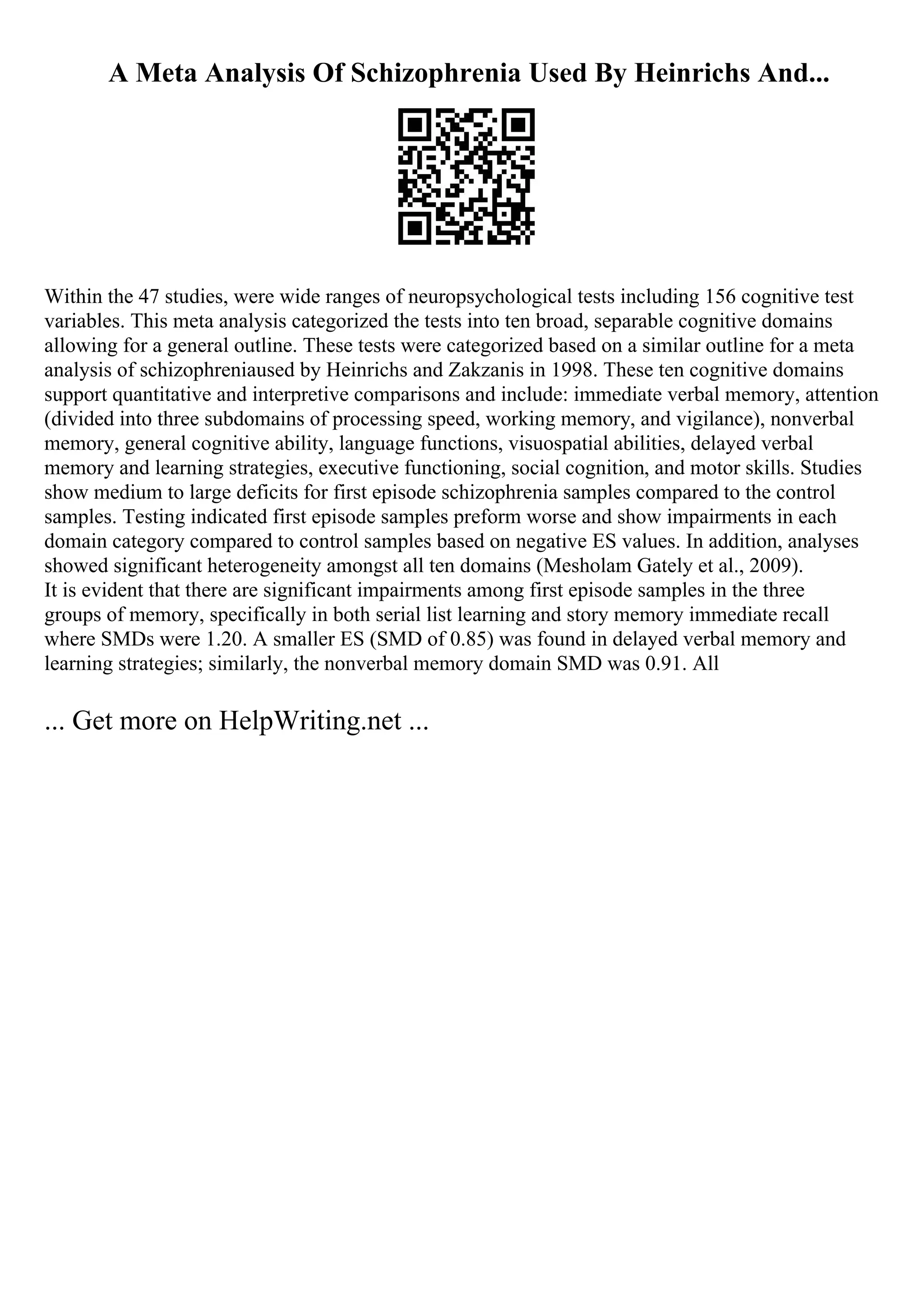 A Meta Analysis Of Schizophrenia Used By Heinrichs And...
Within the 47 studies, were wide ranges of neuropsychological tests including 156 cognitive test
variables. This meta analysis categorized the tests into ten broad, separable cognitive domains
allowing for a general outline. These tests were categorized based on a similar outline for a meta
analysis of schizophreniaused by Heinrichs and Zakzanis in 1998. These ten cognitive domains
support quantitative and interpretive comparisons and include: immediate verbal memory, attention
(divided into three subdomains of processing speed, working memory, and vigilance), nonverbal
memory, general cognitive ability, language functions, visuospatial abilities, delayed verbal
memory and learning strategies, executive functioning, social cognition, and motor skills. Studies
show medium to large deficits for first episode schizophrenia samples compared to the control
samples. Testing indicated first episode samples preform worse and show impairments in each
domain category compared to control samples based on negative ES values. In addition, analyses
showed significant heterogeneity amongst all ten domains (Mesholam Gately et al., 2009).
It is evident that there are significant impairments among first episode samples in the three
groups of memory, specifically in both serial list learning and story memory immediate recall
where SMDs were 1.20. A smaller ES (SMD of 0.85) was found in delayed verbal memory and
learning strategies; similarly, the nonverbal memory domain SMD was 0.91. All
... Get more on HelpWriting.net ...
 