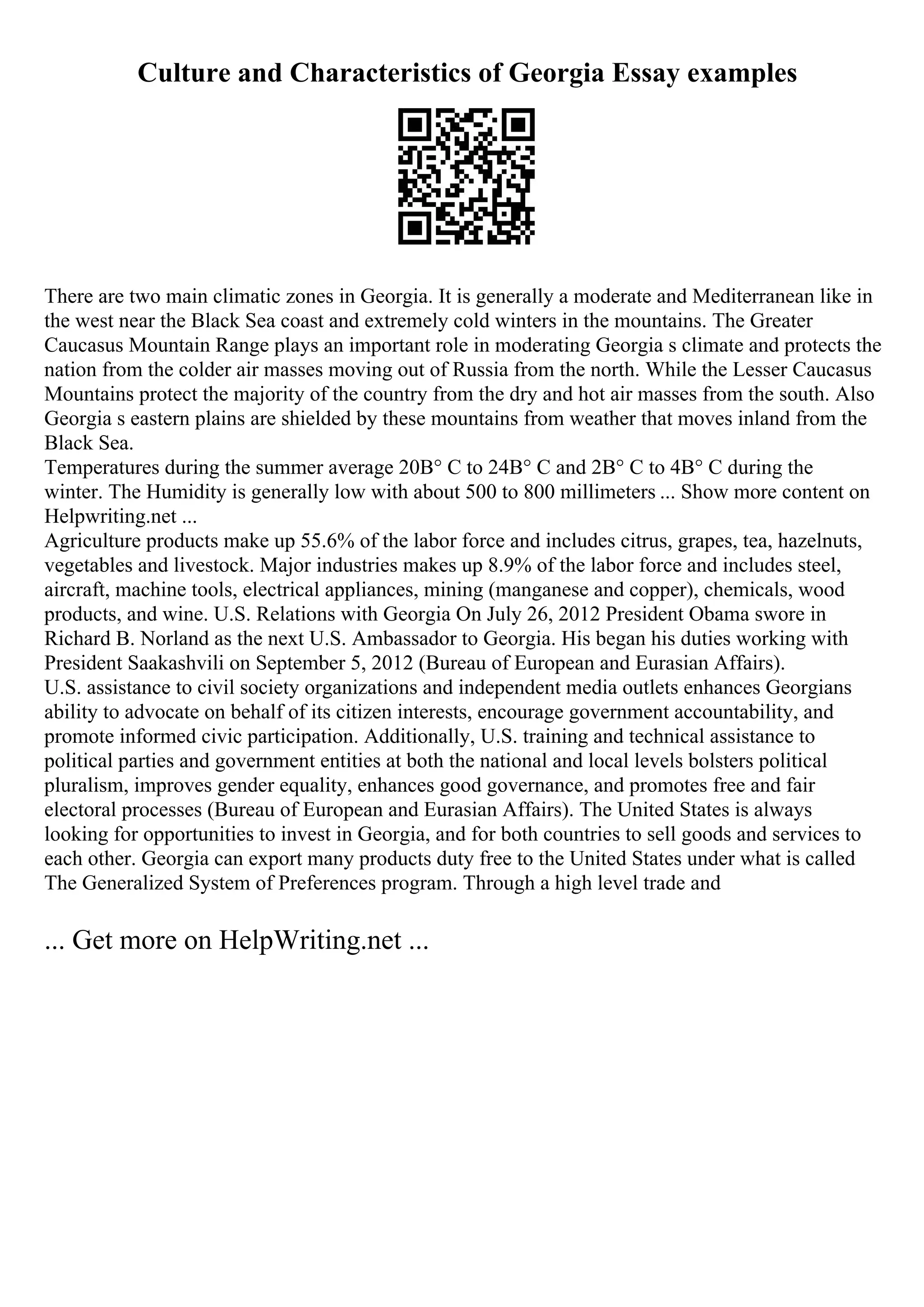Culture and Characteristics of Georgia Essay examples
There are two main climatic zones in Georgia. It is generally a moderate and Mediterranean like in
the west near the Black Sea coast and extremely cold winters in the mountains. The Greater
Caucasus Mountain Range plays an important role in moderating Georgia s climate and protects the
nation from the colder air masses moving out of Russia from the north. While the Lesser Caucasus
Mountains protect the majority of the country from the dry and hot air masses from the south. Also
Georgia s eastern plains are shielded by these mountains from weather that moves inland from the
Black Sea.
Temperatures during the summer average 20В° C to 24В° C and 2В° C to 4В° C during the
winter. The Humidity is generally low with about 500 to 800 millimeters ... Show more content on
Helpwriting.net ...
Agriculture products make up 55.6% of the labor force and includes citrus, grapes, tea, hazelnuts,
vegetables and livestock. Major industries makes up 8.9% of the labor force and includes steel,
aircraft, machine tools, electrical appliances, mining (manganese and copper), chemicals, wood
products, and wine. U.S. Relations with Georgia On July 26, 2012 President Obama swore in
Richard B. Norland as the next U.S. Ambassador to Georgia. His began his duties working with
President Saakashvili on September 5, 2012 (Bureau of European and Eurasian Affairs).
U.S. assistance to civil society organizations and independent media outlets enhances Georgians
ability to advocate on behalf of its citizen interests, encourage government accountability, and
promote informed civic participation. Additionally, U.S. training and technical assistance to
political parties and government entities at both the national and local levels bolsters political
pluralism, improves gender equality, enhances good governance, and promotes free and fair
electoral processes (Bureau of European and Eurasian Affairs). The United States is always
looking for opportunities to invest in Georgia, and for both countries to sell goods and services to
each other. Georgia can export many products duty free to the United States under what is called
The Generalized System of Preferences program. Through a high level trade and
... Get more on HelpWriting.net ...
 