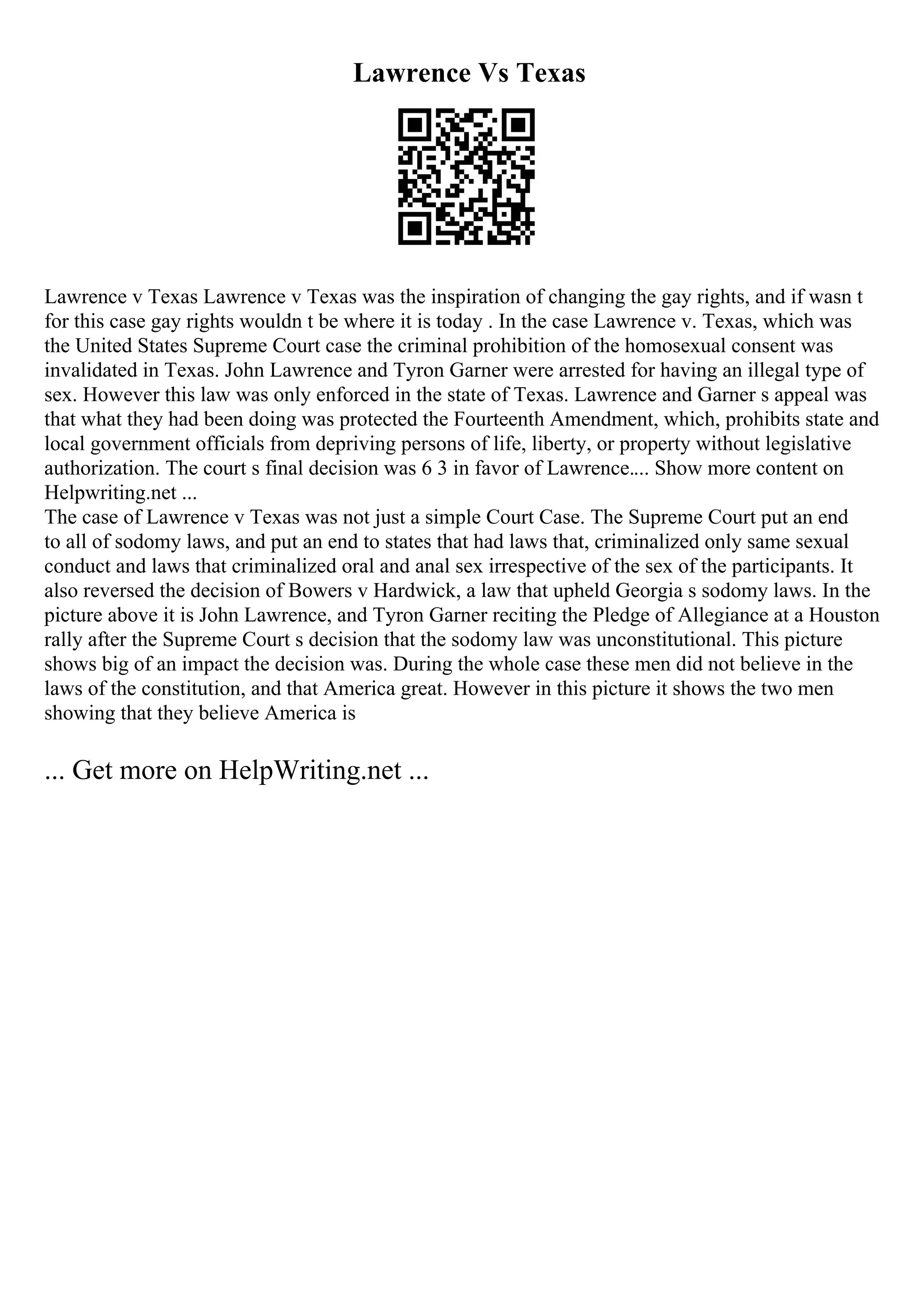 Lawrence Vs Texas
Lawrence v Texas Lawrence v Texas was the inspiration of changing the gay rights, and if wasn t
for this case gay rights wouldn t be where it is today . In the case Lawrence v. Texas, which was
the United States Supreme Court case the criminal prohibition of the homosexual consent was
invalidated in Texas. John Lawrence and Tyron Garner were arrested for having an illegal type of
sex. However this law was only enforced in the state of Texas. Lawrence and Garner s appeal was
that what they had been doing was protected the Fourteenth Amendment, which, prohibits state and
local government officials from depriving persons of life, liberty, or property without legislative
authorization. The court s final decision was 6 3 in favor of Lawrence.... Show more content on
Helpwriting.net ...
The case of Lawrence v Texas was not just a simple Court Case. The Supreme Court put an end
to all of sodomy laws, and put an end to states that had laws that, criminalized only same sexual
conduct and laws that criminalized oral and anal sex irrespective of the sex of the participants. It
also reversed the decision of Bowers v Hardwick, a law that upheld Georgia s sodomy laws. In the
picture above it is John Lawrence, and Tyron Garner reciting the Pledge of Allegiance at a Houston
rally after the Supreme Court s decision that the sodomy law was unconstitutional. This picture
shows big of an impact the decision was. During the whole case these men did not believe in the
laws of the constitution, and that America great. However in this picture it shows the two men
showing that they believe America is
... Get more on HelpWriting.net ...
 