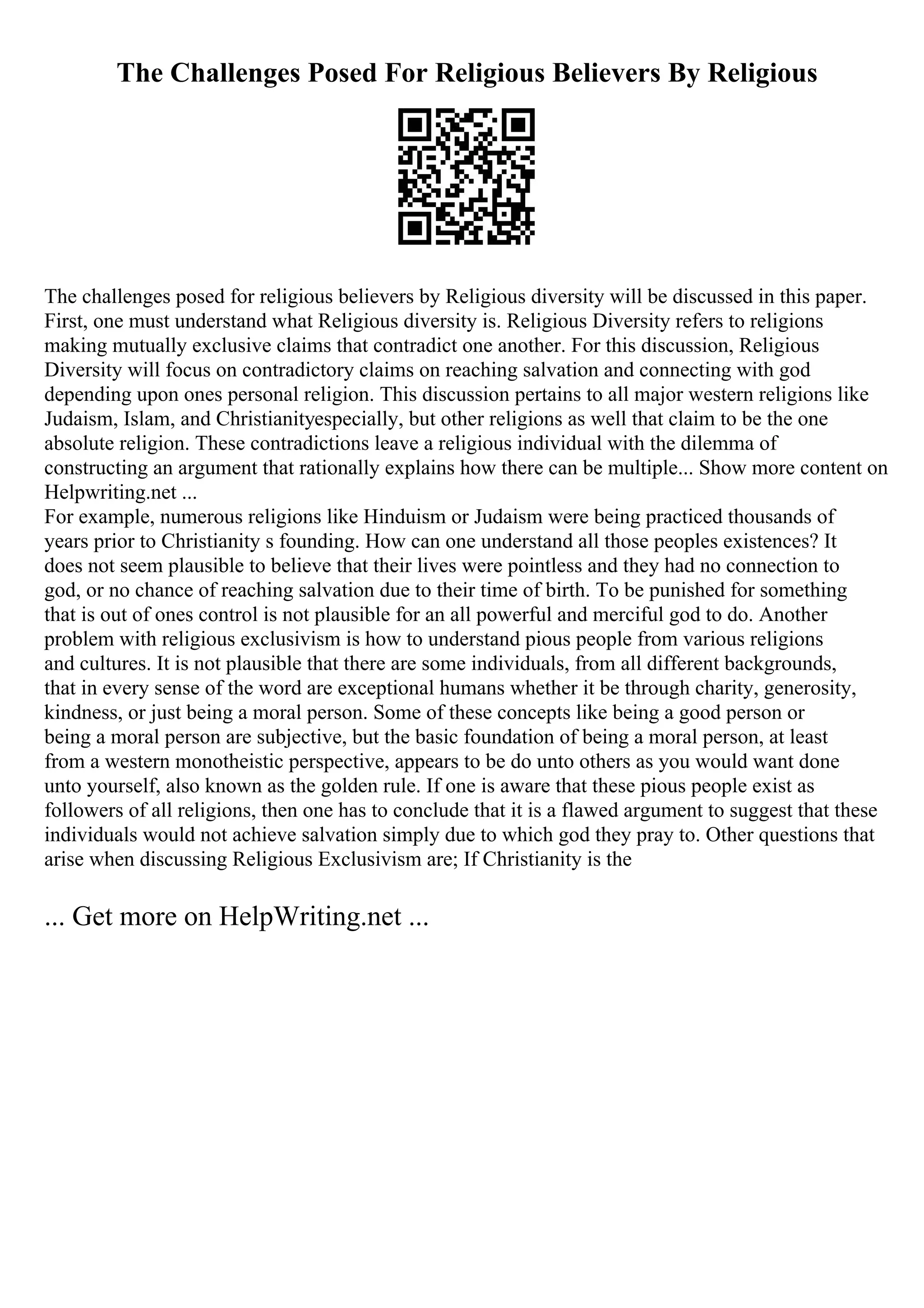 The Challenges Posed For Religious Believers By Religious
The challenges posed for religious believers by Religious diversity will be discussed in this paper.
First, one must understand what Religious diversity is. Religious Diversity refers to religions
making mutually exclusive claims that contradict one another. For this discussion, Religious
Diversity will focus on contradictory claims on reaching salvation and connecting with god
depending upon ones personal religion. This discussion pertains to all major western religions like
Judaism, Islam, and Christianityespecially, but other religions as well that claim to be the one
absolute religion. These contradictions leave a religious individual with the dilemma of
constructing an argument that rationally explains how there can be multiple... Show more content on
Helpwriting.net ...
For example, numerous religions like Hinduism or Judaism were being practiced thousands of
years prior to Christianity s founding. How can one understand all those peoples existences? It
does not seem plausible to believe that their lives were pointless and they had no connection to
god, or no chance of reaching salvation due to their time of birth. To be punished for something
that is out of ones control is not plausible for an all powerful and merciful god to do. Another
problem with religious exclusivism is how to understand pious people from various religions
and cultures. It is not plausible that there are some individuals, from all different backgrounds,
that in every sense of the word are exceptional humans whether it be through charity, generosity,
kindness, or just being a moral person. Some of these concepts like being a good person or
being a moral person are subjective, but the basic foundation of being a moral person, at least
from a western monotheistic perspective, appears to be do unto others as you would want done
unto yourself, also known as the golden rule. If one is aware that these pious people exist as
followers of all religions, then one has to conclude that it is a flawed argument to suggest that these
individuals would not achieve salvation simply due to which god they pray to. Other questions that
arise when discussing Religious Exclusivism are; If Christianity is the
... Get more on HelpWriting.net ...
 