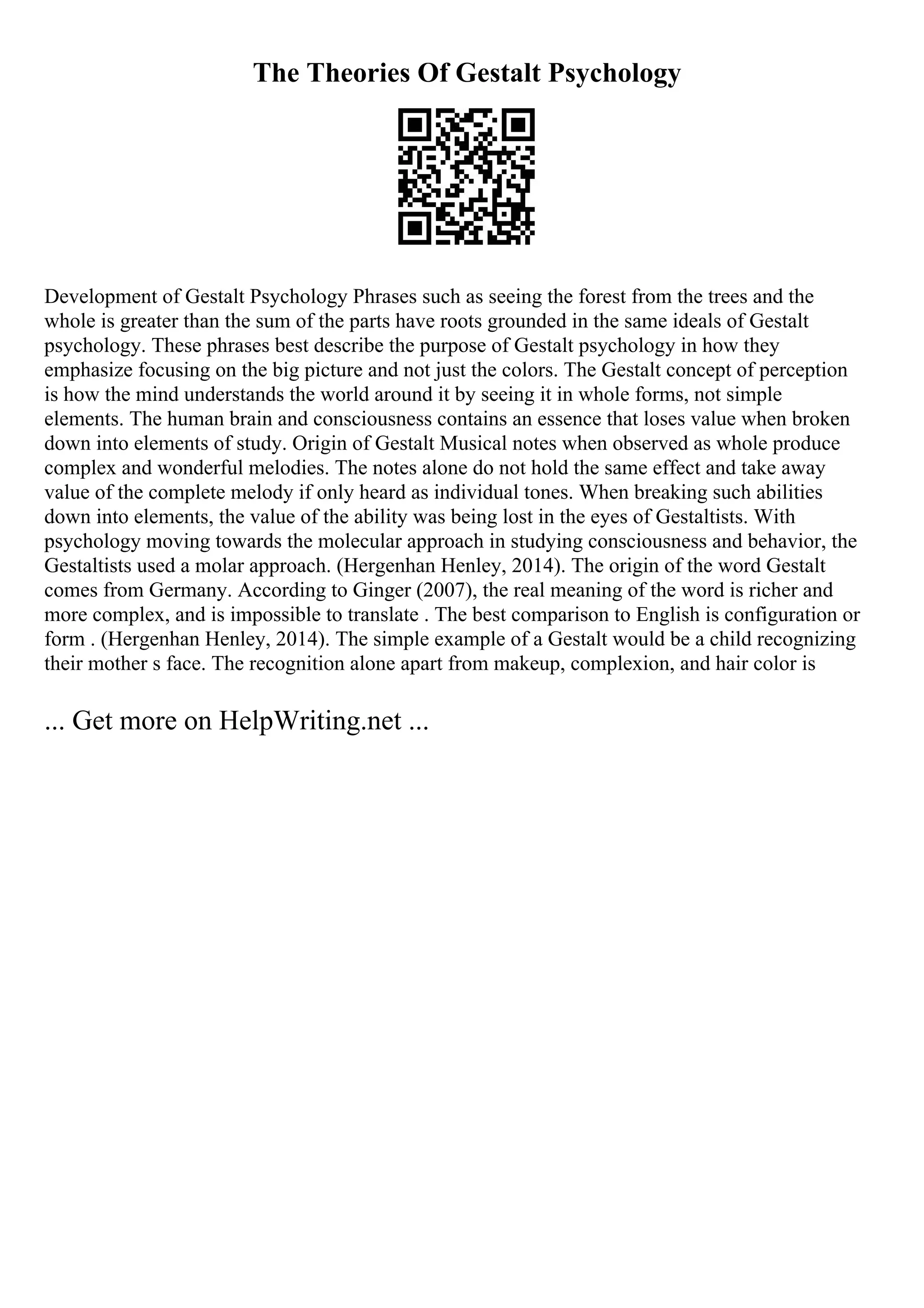 The Theories Of Gestalt Psychology
Development of Gestalt Psychology Phrases such as seeing the forest from the trees and the
whole is greater than the sum of the parts have roots grounded in the same ideals of Gestalt
psychology. These phrases best describe the purpose of Gestalt psychology in how they
emphasize focusing on the big picture and not just the colors. The Gestalt concept of perception
is how the mind understands the world around it by seeing it in whole forms, not simple
elements. The human brain and consciousness contains an essence that loses value when broken
down into elements of study. Origin of Gestalt Musical notes when observed as whole produce
complex and wonderful melodies. The notes alone do not hold the same effect and take away
value of the complete melody if only heard as individual tones. When breaking such abilities
down into elements, the value of the ability was being lost in the eyes of Gestaltists. With
psychology moving towards the molecular approach in studying consciousness and behavior, the
Gestaltists used a molar approach. (Hergenhan Henley, 2014). The origin of the word Gestalt
comes from Germany. According to Ginger (2007), the real meaning of the word is richer and
more complex, and is impossible to translate . The best comparison to English is configuration or
form . (Hergenhan Henley, 2014). The simple example of a Gestalt would be a child recognizing
their mother s face. The recognition alone apart from makeup, complexion, and hair color is
... Get more on HelpWriting.net ...
 