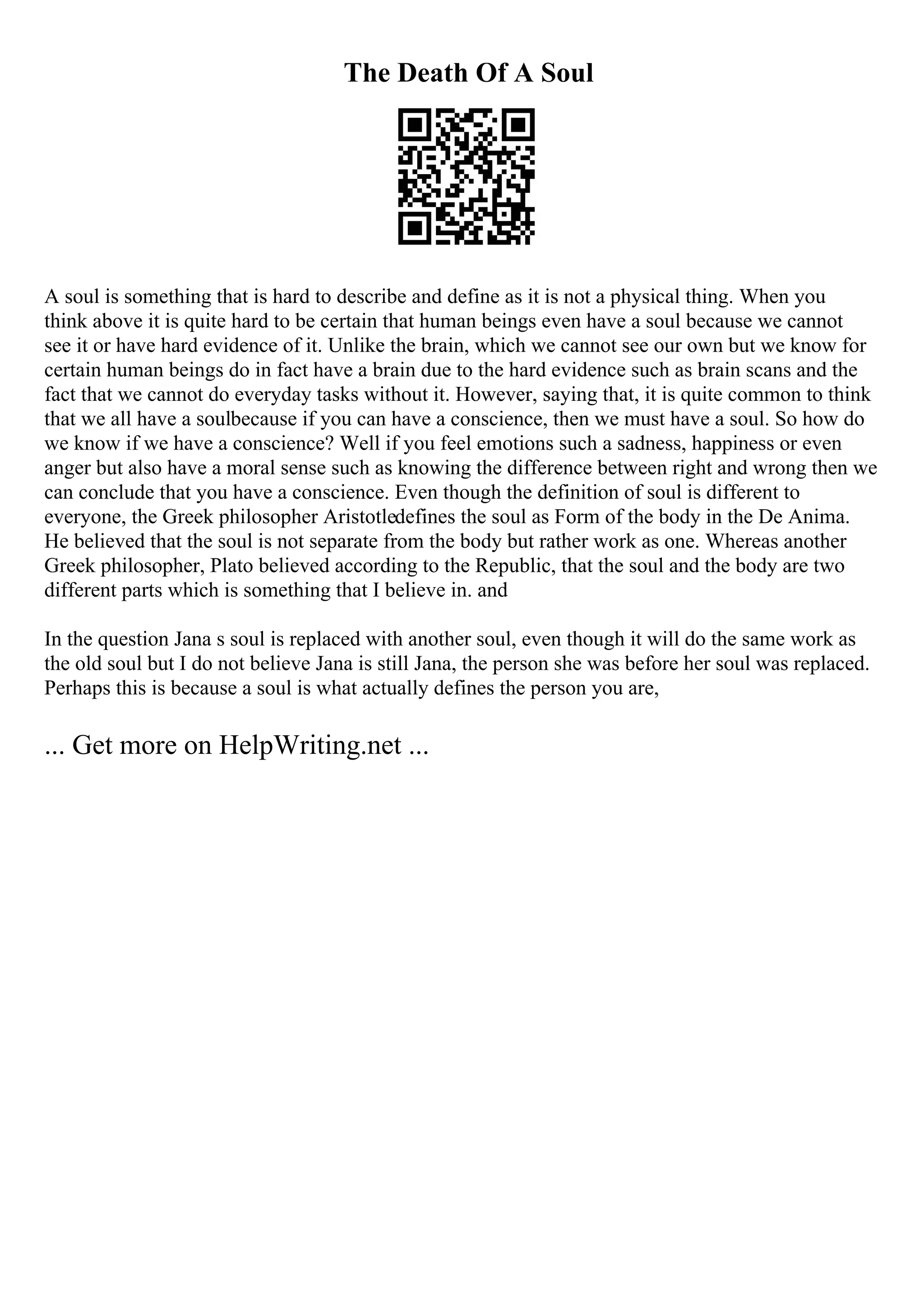The Death Of A Soul
A soul is something that is hard to describe and define as it is not a physical thing. When you
think above it is quite hard to be certain that human beings even have a soul because we cannot
see it or have hard evidence of it. Unlike the brain, which we cannot see our own but we know for
certain human beings do in fact have a brain due to the hard evidence such as brain scans and the
fact that we cannot do everyday tasks without it. However, saying that, it is quite common to think
that we all have a soulbecause if you can have a conscience, then we must have a soul. So how do
we know if we have a conscience? Well if you feel emotions such a sadness, happiness or even
anger but also have a moral sense such as knowing the difference between right and wrong then we
can conclude that you have a conscience. Even though the definition of soul is different to
everyone, the Greek philosopher Aristotledefines the soul as Form of the body in the De Anima.
He believed that the soul is not separate from the body but rather work as one. Whereas another
Greek philosopher, Plato believed according to the Republic, that the soul and the body are two
different parts which is something that I believe in. and
In the question Jana s soul is replaced with another soul, even though it will do the same work as
the old soul but I do not believe Jana is still Jana, the person she was before her soul was replaced.
Perhaps this is because a soul is what actually defines the person you are,
... Get more on HelpWriting.net ...
 
