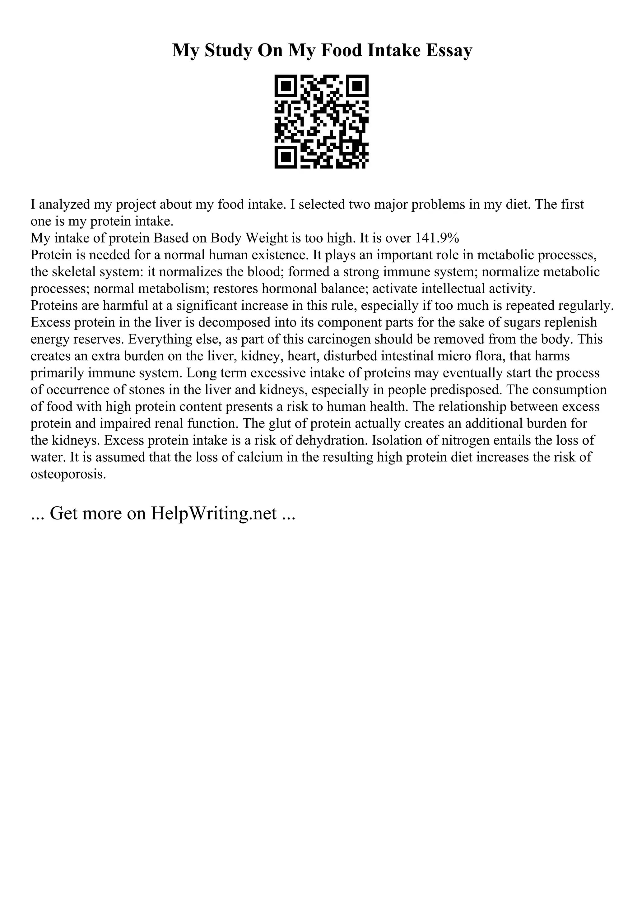 My Study On My Food Intake Essay
I analyzed my project about my food intake. I selected two major problems in my diet. The first
one is my protein intake.
My intake of protein Based on Body Weight is too high. It is over 141.9%
Protein is needed for a normal human existence. It plays an important role in metabolic processes,
the skeletal system: it normalizes the blood; formed a strong immune system; normalize metabolic
processes; normal metabolism; restores hormonal balance; activate intellectual activity.
Proteins are harmful at a significant increase in this rule, especially if too much is repeated regularly.
Excess protein in the liver is decomposed into its component parts for the sake of sugars replenish
energy reserves. Everything else, as part of this carcinogen should be removed from the body. This
creates an extra burden on the liver, kidney, heart, disturbed intestinal micro flora, that harms
primarily immune system. Long term excessive intake of proteins may eventually start the process
of occurrence of stones in the liver and kidneys, especially in people predisposed. The consumption
of food with high protein content presents a risk to human health. The relationship between excess
protein and impaired renal function. The glut of protein actually creates an additional burden for
the kidneys. Excess protein intake is a risk of dehydration. Isolation of nitrogen entails the loss of
water. It is assumed that the loss of calcium in the resulting high protein diet increases the risk of
osteoporosis.
... Get more on HelpWriting.net ...
 