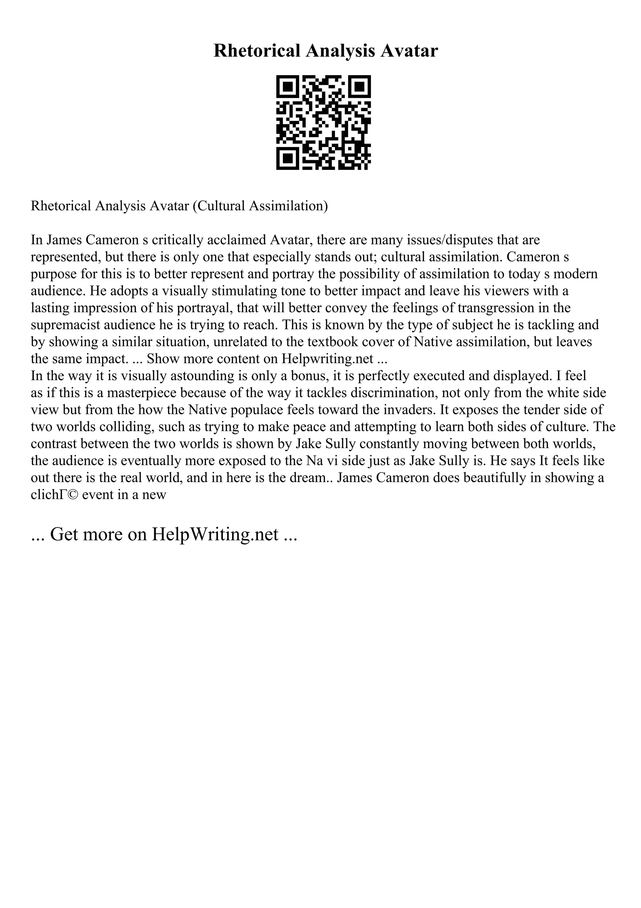 Rhetorical Analysis Avatar
Rhetorical Analysis Avatar (Cultural Assimilation)
In James Cameron s critically acclaimed Avatar, there are many issues/disputes that are
represented, but there is only one that especially stands out; cultural assimilation. Cameron s
purpose for this is to better represent and portray the possibility of assimilation to today s modern
audience. He adopts a visually stimulating tone to better impact and leave his viewers with a
lasting impression of his portrayal, that will better convey the feelings of transgression in the
supremacist audience he is trying to reach. This is known by the type of subject he is tackling and
by showing a similar situation, unrelated to the textbook cover of Native assimilation, but leaves
the same impact. ... Show more content on Helpwriting.net ...
In the way it is visually astounding is only a bonus, it is perfectly executed and displayed. I feel
as if this is a masterpiece because of the way it tackles discrimination, not only from the white side
view but from the how the Native populace feels toward the invaders. It exposes the tender side of
two worlds colliding, such as trying to make peace and attempting to learn both sides of culture. The
contrast between the two worlds is shown by Jake Sully constantly moving between both worlds,
the audience is eventually more exposed to the Na vi side just as Jake Sully is. He says It feels like
out there is the real world, and in here is the dream.. James Cameron does beautifully in showing a
clichГ© event in a new
... Get more on HelpWriting.net ...
 