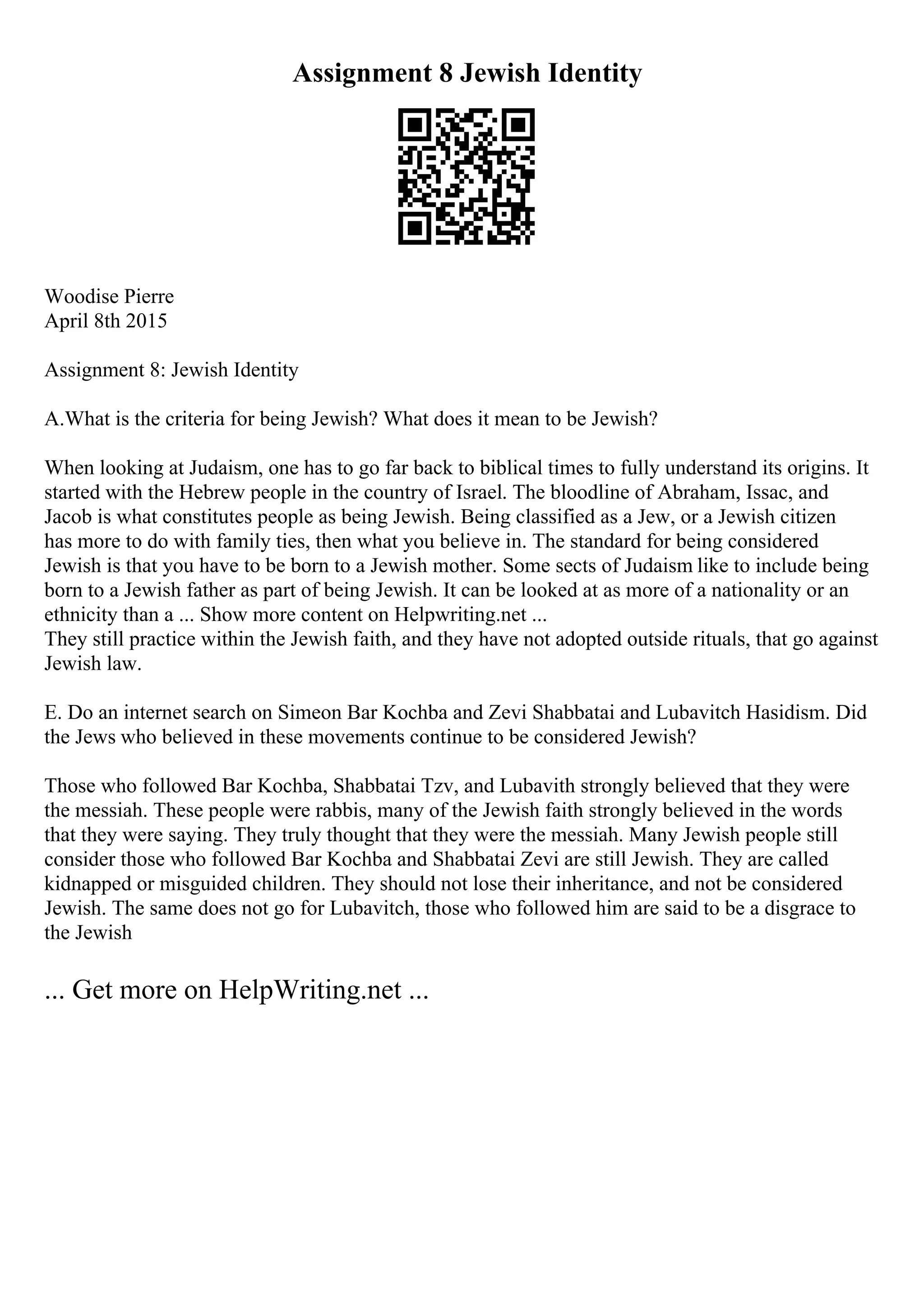 Assignment 8 Jewish Identity
Woodise Pierre
April 8th 2015
Assignment 8: Jewish Identity
A.What is the criteria for being Jewish? What does it mean to be Jewish?
When looking at Judaism, one has to go far back to biblical times to fully understand its origins. It
started with the Hebrew people in the country of Israel. The bloodline of Abraham, Issac, and
Jacob is what constitutes people as being Jewish. Being classified as a Jew, or a Jewish citizen
has more to do with family ties, then what you believe in. The standard for being considered
Jewish is that you have to be born to a Jewish mother. Some sects of Judaism like to include being
born to a Jewish father as part of being Jewish. It can be looked at as more of a nationality or an
ethnicity than a ... Show more content on Helpwriting.net ...
They still practice within the Jewish faith, and they have not adopted outside rituals, that go against
Jewish law.
E. Do an internet search on Simeon Bar Kochba and Zevi Shabbatai and Lubavitch Hasidism. Did
the Jews who believed in these movements continue to be considered Jewish?
Those who followed Bar Kochba, Shabbatai Tzv, and Lubavith strongly believed that they were
the messiah. These people were rabbis, many of the Jewish faith strongly believed in the words
that they were saying. They truly thought that they were the messiah. Many Jewish people still
consider those who followed Bar Kochba and Shabbatai Zevi are still Jewish. They are called
kidnapped or misguided children. They should not lose their inheritance, and not be considered
Jewish. The same does not go for Lubavitch, those who followed him are said to be a disgrace to
the Jewish
... Get more on HelpWriting.net ...
 