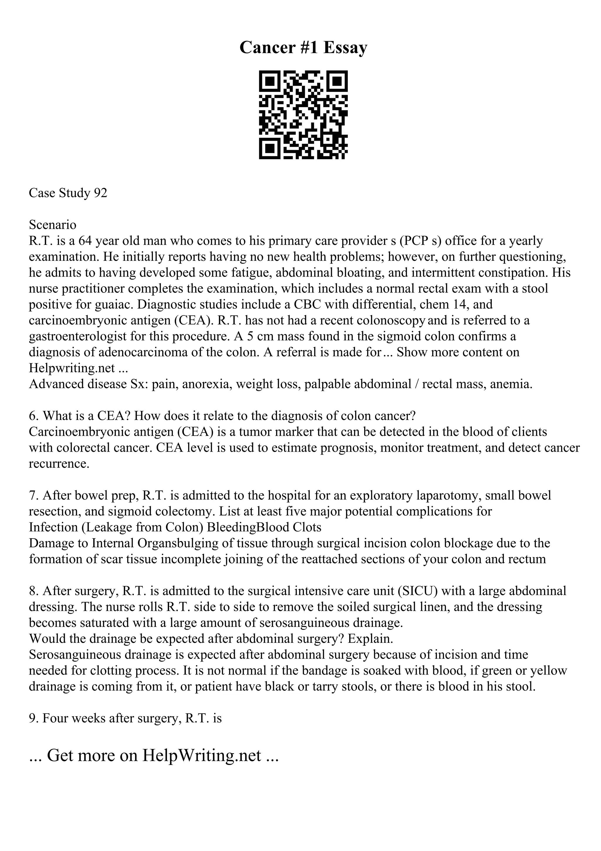 Cancer #1 Essay
Case Study 92
Scenario
R.T. is a 64 year old man who comes to his primary care provider s (PCP s) office for a yearly
examination. He initially reports having no new health problems; however, on further questioning,
he admits to having developed some fatigue, abdominal bloating, and intermittent constipation. His
nurse practitioner completes the examination, which includes a normal rectal exam with a stool
positive for guaiac. Diagnostic studies include a CBC with differential, chem 14, and
carcinoembryonic antigen (CEA). R.T. has not had a recent colonoscopyand is referred to a
gastroenterologist for this procedure. A 5 cm mass found in the sigmoid colon confirms a
diagnosis of adenocarcinoma of the colon. A referral is made for... Show more content on
Helpwriting.net ...
Advanced disease Sx: pain, anorexia, weight loss, palpable abdominal / rectal mass, anemia.
6. What is a CEA? How does it relate to the diagnosis of colon cancer?
Carcinoembryonic antigen (CEA) is a tumor marker that can be detected in the blood of clients
with colorectal cancer. CEA level is used to estimate prognosis, monitor treatment, and detect cancer
recurrence.
7. After bowel prep, R.T. is admitted to the hospital for an exploratory laparotomy, small bowel
resection, and sigmoid colectomy. List at least five major potential complications for
Infection (Leakage from Colon) BleedingBlood Clots
Damage to Internal Organsbulging of tissue through surgical incision colon blockage due to the
formation of scar tissue incomplete joining of the reattached sections of your colon and rectum
8. After surgery, R.T. is admitted to the surgical intensive care unit (SICU) with a large abdominal
dressing. The nurse rolls R.T. side to side to remove the soiled surgical linen, and the dressing
becomes saturated with a large amount of serosanguineous drainage.
Would the drainage be expected after abdominal surgery? Explain.
Serosanguineous drainage is expected after abdominal surgery because of incision and time
needed for clotting process. It is not normal if the bandage is soaked with blood, if green or yellow
drainage is coming from it, or patient have black or tarry stools, or there is blood in his stool.
9. Four weeks after surgery, R.T. is
... Get more on HelpWriting.net ...
 